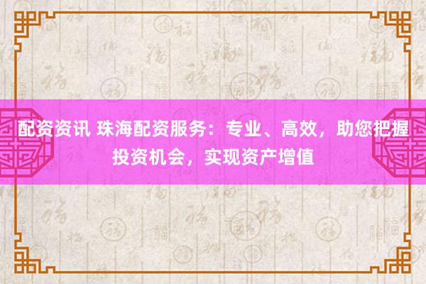 配资资讯 珠海配资服务：专业、高效，助您把握投资机会，实现资产增值