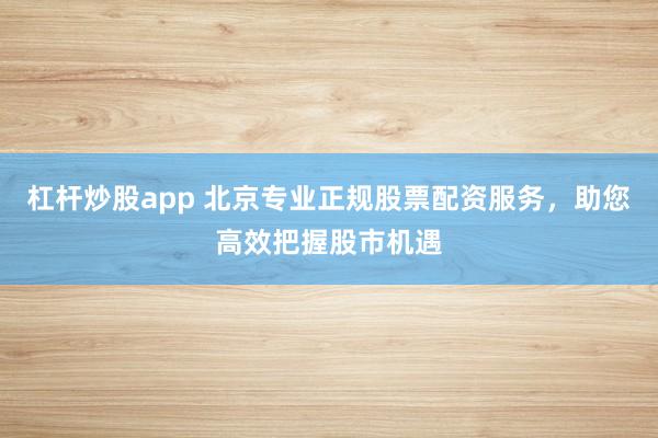 杠杆炒股app 北京专业正规股票配资服务，助您高效把握股市机遇