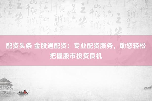 配资头条 金股通配资：专业配资服务，助您轻松把握股市投资良机