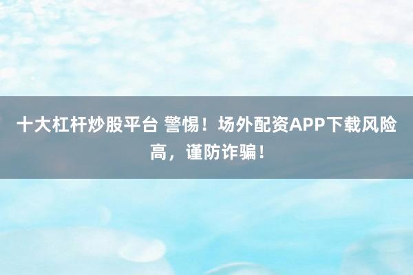 十大杠杆炒股平台 警惕！场外配资APP下载风险高，谨防诈骗！