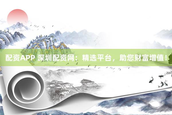 配资APP 深圳配资网：精选平台，助您财富增值！