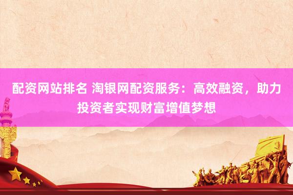 配资网站排名 淘银网配资服务：高效融资，助力投资者实现财富增值梦想