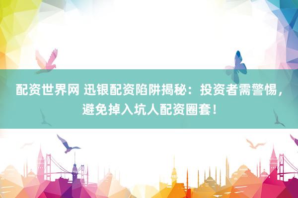配资世界网 迅银配资陷阱揭秘：投资者需警惕，避免掉入坑人配资圈套！