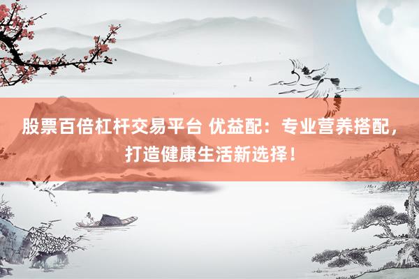 股票百倍杠杆交易平台 优益配：专业营养搭配，打造健康生活新选择！