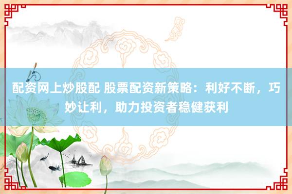 配资网上炒股配 股票配资新策略：利好不断，巧妙让利，助力投资者稳健获利