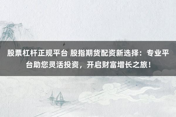 股票杠杆正规平台 股指期货配资新选择：专业平台助您灵活投资，开启财富增长之旅！