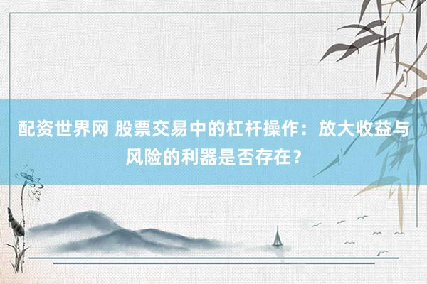 配资世界网 股票交易中的杠杆操作：放大收益与风险的利器是否存在？