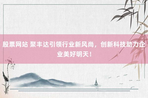 股票网站 聚丰达引领行业新风尚，创新科技助力企业美好明天！