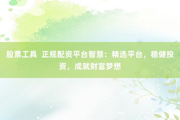 股票工具  正规配资平台智慧：精选平台，稳健投资，成就财富梦想