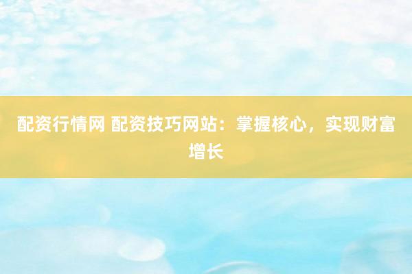 配资行情网 配资技巧网站：掌握核心，实现财富增长