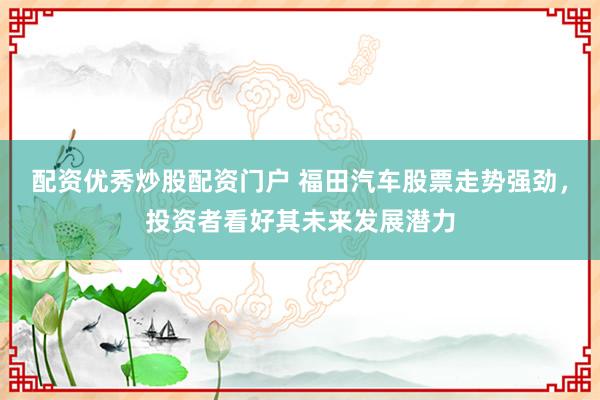 配资优秀炒股配资门户 福田汽车股票走势强劲，投资者看好其未来发展潜力