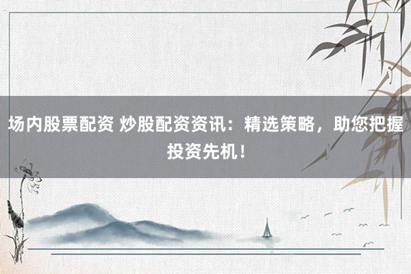 场内股票配资 炒股配资资讯：精选策略，助您把握投资先机！