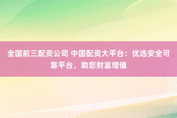 全国前三配资公司 中国配资大平台：优选安全可靠平台，助您财富增值