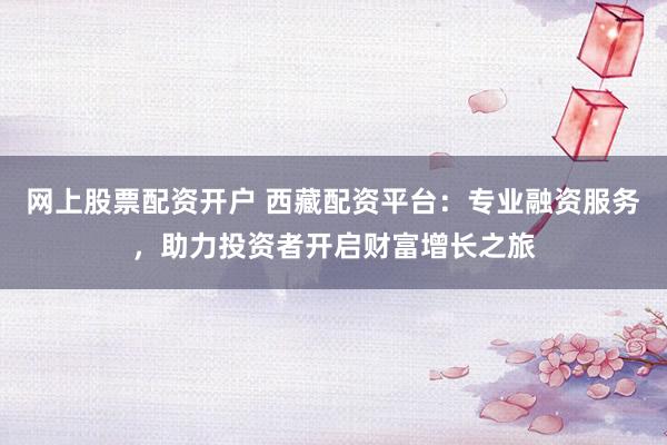 网上股票配资开户 西藏配资平台：专业融资服务，助力投资者开启财富增长之旅