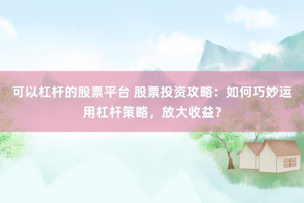 可以杠杆的股票平台 股票投资攻略：如何巧妙运用杠杆策略，放大收益？