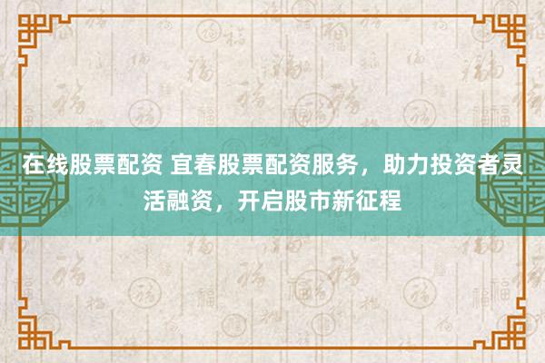在线股票配资 宜春股票配资服务，助力投资者灵活融资，开启股市新征程