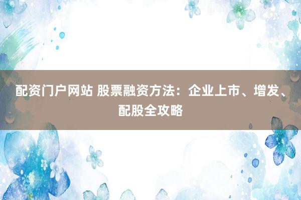 配资门户网站 股票融资方法：企业上市、增发、配股全攻略