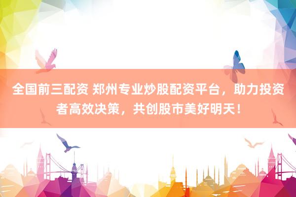 全国前三配资 郑州专业炒股配资平台，助力投资者高效决策，共创股市美好明天！