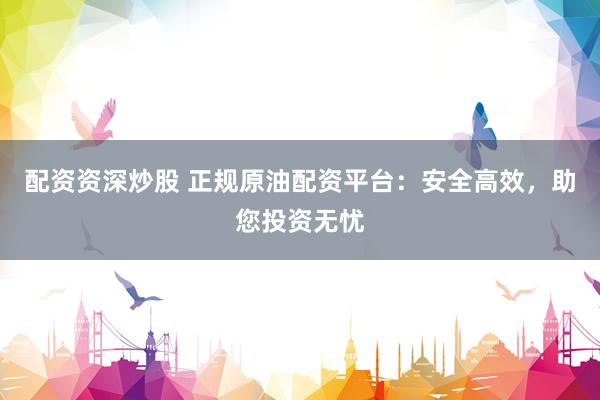配资资深炒股 正规原油配资平台：安全高效，助您投资无忧