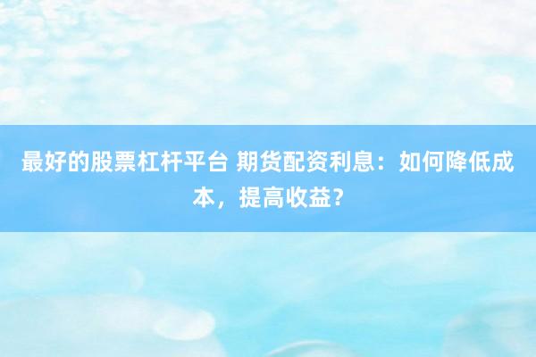 最好的股票杠杆平台 期货配资利息：如何降低成本，提高收益？