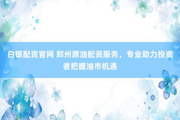 白银配资官网 郑州原油配资服务，专业助力投资者把握油市机遇